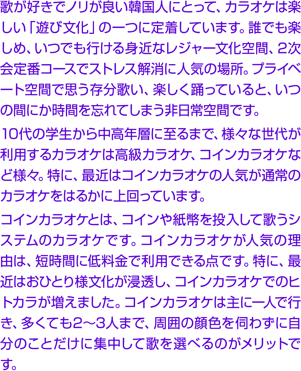 歌が好きでノリが良い韓国人にとって、カラオケは楽しい「遊び文化」の一つに定着しています。誰でも楽しめ、いつでも行ける身近なレジャー文化空間、2次会定番コースでストレス解消に人気の場所。プライベート空間で思う存分歌い、楽しく踊っていると...
