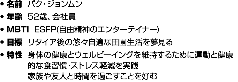 • 名前 パク・ジョンムン • 年齢 52歳、会社員 • MBTI ESFP(自由精神のエンターテイナー) • 目標 リタイア後の悠々自適な田園生活を夢見る • 特性 身体の健康とウェルビーイングを維持するために運動と健康的な食習慣・...