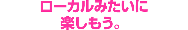 ローカルみたいに 楽しもう。