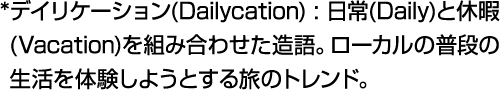 * デイリケーション(Dailycation) : 日常(Daily)と休暇(Vacation)を組み合わせた造語。ローカルの普段の生活を体験しようとする旅のトレンド。